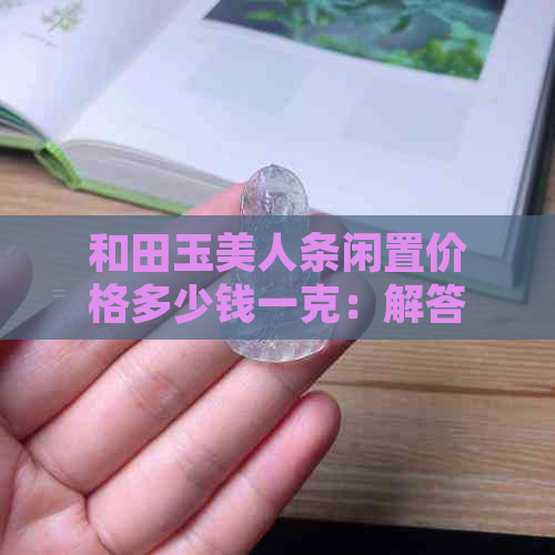 和田玉美人条闲置价格多少钱一克：解答你的疑惑