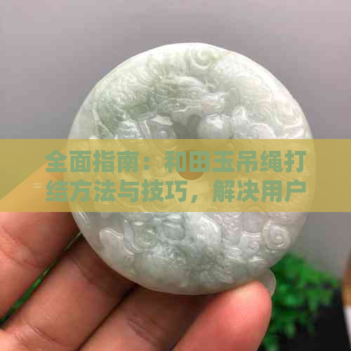 全面指南：和田玉吊绳打结方法与技巧，解决用户所有疑问