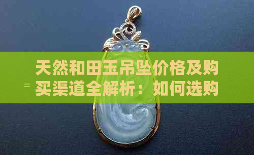 天然和田玉吊坠价格及购买渠道全解析：如何选购正品与评估市场行情