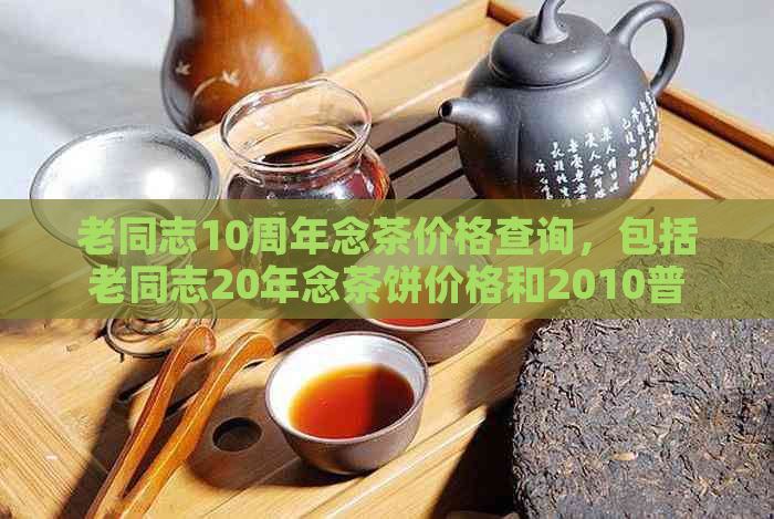 老同志10周年念茶价格查询，包括老同志20年念茶饼价格和2010普洱茶价格