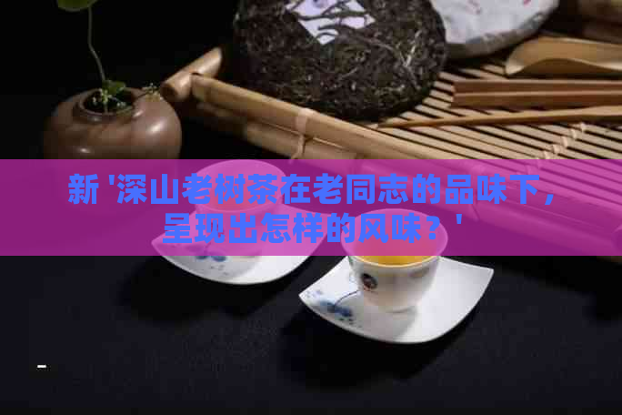 新 '深山老树茶在老同志的品味下，呈现出怎样的风味？'