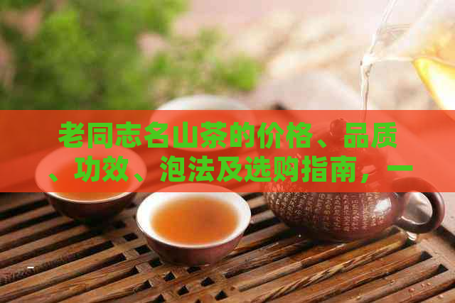 老同志名山茶的价格、品质、功效、泡法及选购指南，一站式解答茶叶相关问题