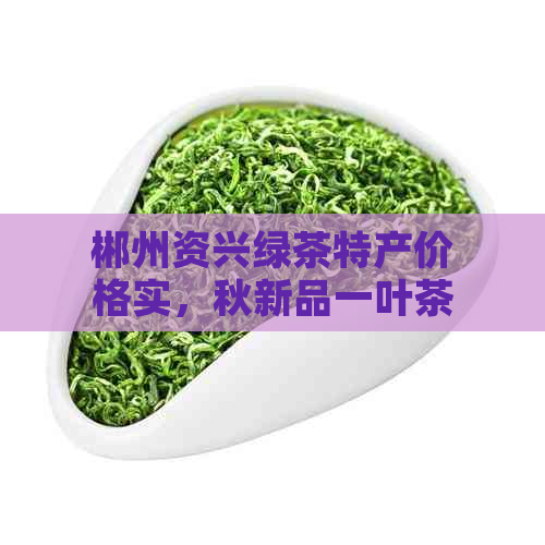 郴州资兴绿茶特产价格实，秋新品一叶茶资袋装供应