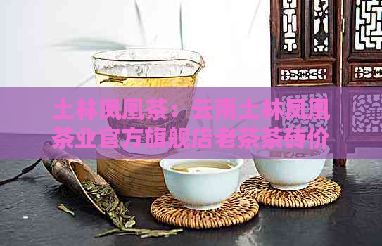 土林凤凰茶：云南土林凤凰茶业官方旗舰店老茶茶砖价格