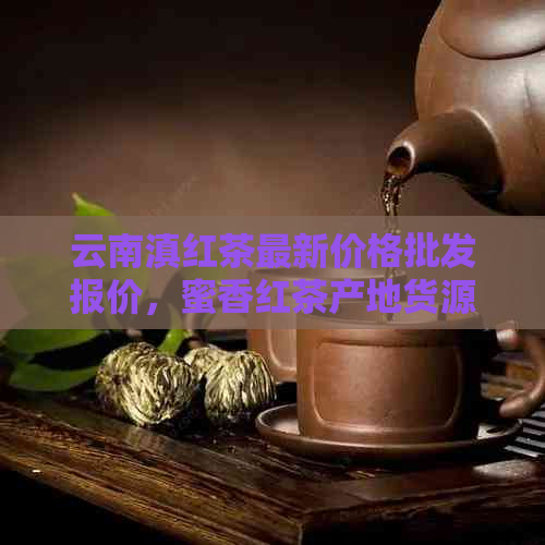 云南滇红茶最新价格批发报价，蜜香红茶产地货源