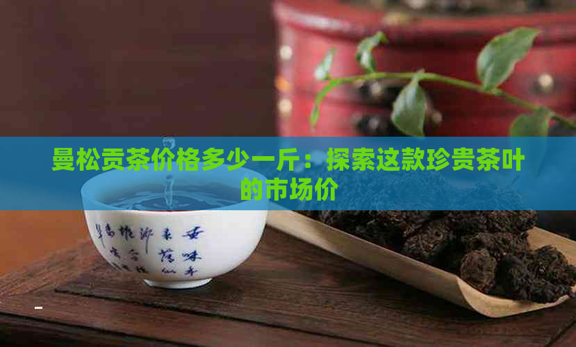 曼松贡茶价格多少一斤：探索这款珍贵茶叶的市场价