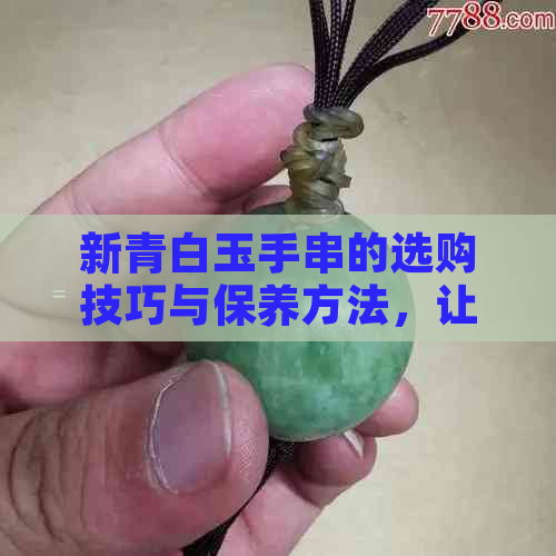 新青白玉手串的选购技巧与保养方法，让你的收藏更具价值