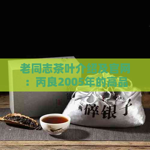 老同志茶叶介绍及官网：丙良2005年的高品质茶叶怎么样？