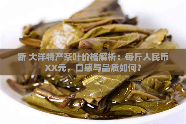 新 大洋特产茶叶价格解析：每斤人民币XX元，口感与品质如何？