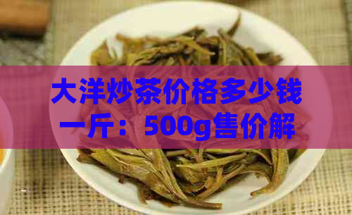 大洋炒茶价格多少钱一斤：500g售价解析