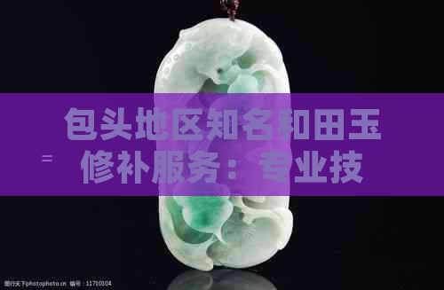 包头地区知名和田玉修补服务：专业技艺与贴心售后并存的修复机构推荐