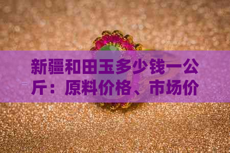 新疆和田玉多少钱一公斤：原料价格、市场价及单价参考。