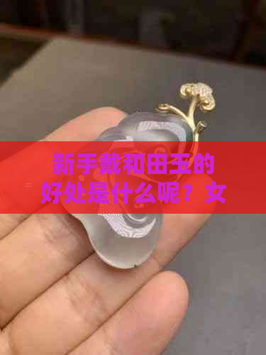 新手戴和田玉的好处是什么呢？女生需要注意什么？