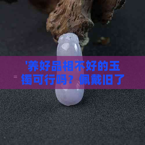 '养好品相不好的玉镯可行吗？佩戴旧了品质不好的玉镯会变好吗？'