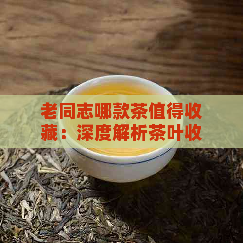 老同志哪款茶值得收藏：深度解析茶叶收藏指南