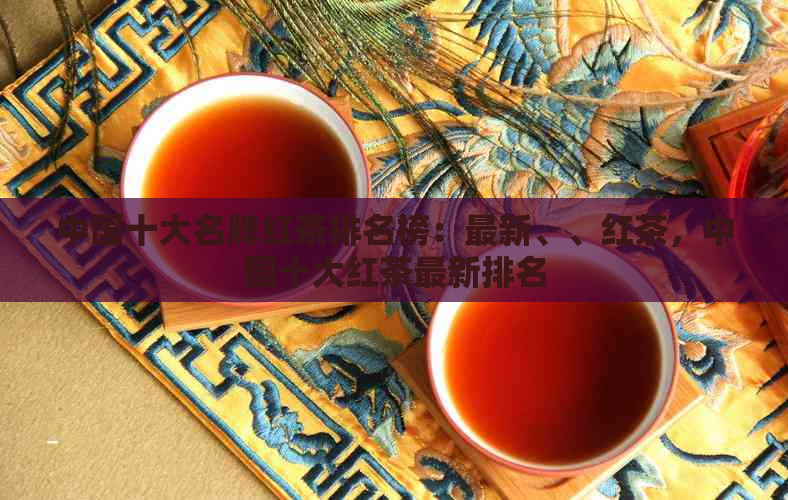 中国十大名牌红茶排名榜：最新、、红茶，中国十大红茶最新排名