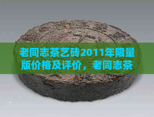 老同志茶艺砖2011年限量版价格及评价，老同志茶艺砖250克1998年价格。