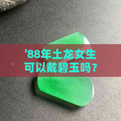 '88年土龙女生可以戴碧玉吗？1988年属龙为什么能戴玉？'