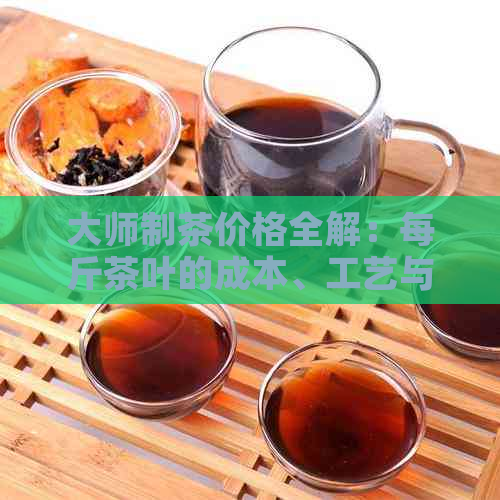 大师制茶价格全解：每斤茶叶的成本、工艺与品质分析