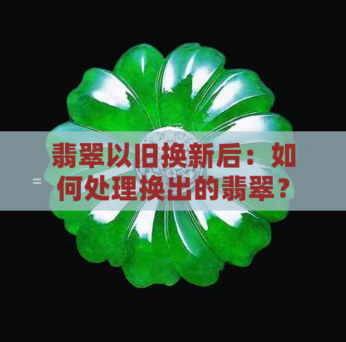 翡翠以旧换新后：如何处理换出的翡翠？是否可以再次出售？有哪些注意事项？