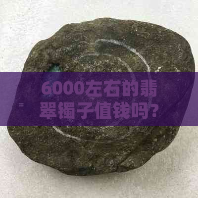 6000左右的翡翠镯子值钱吗？6000的翡翠镯子怎么样？