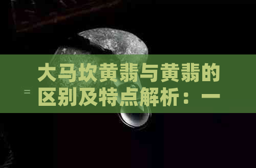 大马坎黄翡与黄翡的区别及特点解析：一篇全面了解两者差异的指南