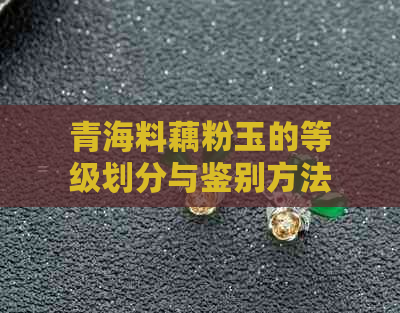 青海料藕粉玉的等级划分与鉴别方法：从品质、工艺到价值全面解析