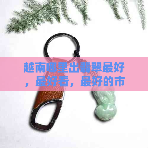 越南哪里出翡翠更好，更好看，更好的市场在哪里？