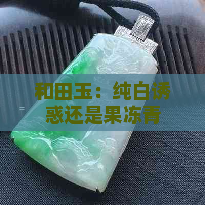 和田玉：纯白诱惑还是果冻青的神秘魅力？两者之比较分析