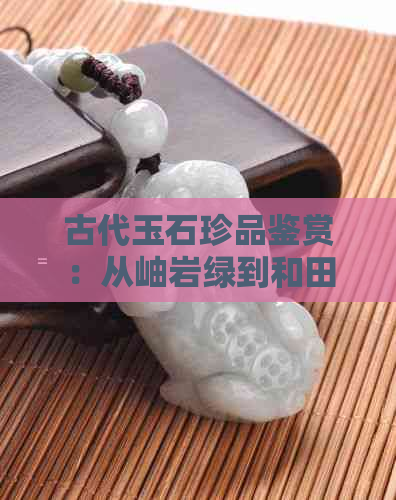 古代玉石珍品鉴赏：从岫岩绿到和田白，品味千年瑰宝之美