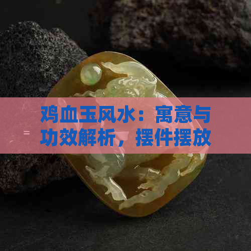 鸡血玉风水：寓意与功效解析，摆件摆放位置与讲解