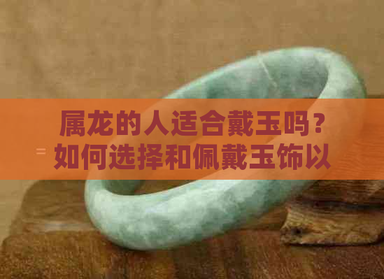 属龙的人适合戴玉吗？如何选择和佩戴玉饰以符合属龙的特质？