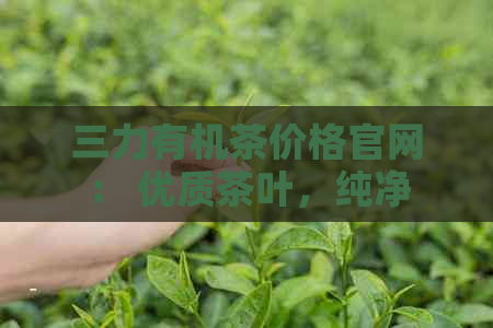 三力有机茶价格官网： 优质茶叶，纯净产地，合理价格