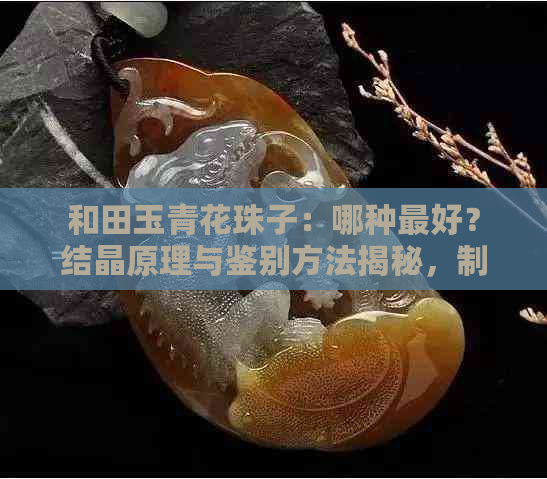 和田玉青花珠子：哪种更好？结晶原理与鉴别方法揭秘，制作过程全解析