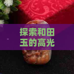 探索和田玉的高光时刻：从哪些方面可以看出其价值和品质？