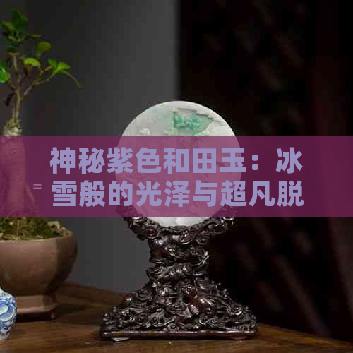 神秘紫色和田玉：冰雪般的光泽与超凡脱俗的灵魂