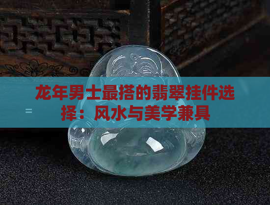 龙年男士最搭的翡翠挂件选择：风水与美学兼具