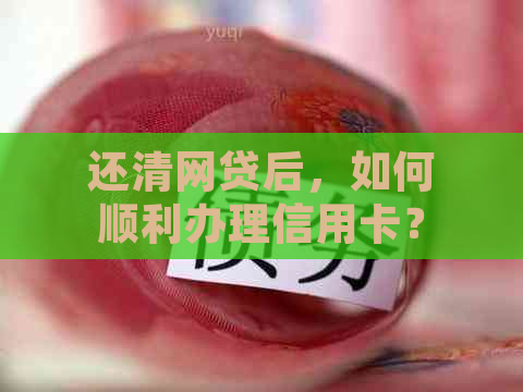 还清网贷后，如何顺利办理信用卡？了解详细步骤和注意事项