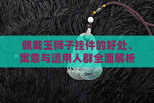 佩戴玉狮子挂件的好处、寓意与适用人群全面解析：是否适合你？