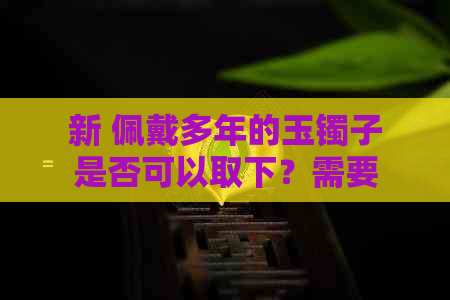 新 佩戴多年的玉镯子是否可以取下？需要注意什么？