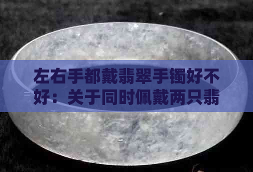 左右手都戴翡翠手镯好不好：关于同时佩戴两只翡翠手镯的建议