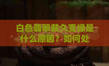 白色翡翠戴久变绿是什么原因？如何处理？