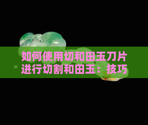 如何使用切和田玉刀片进行切割和田玉：技巧与注意事项