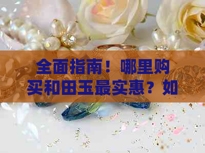 全面指南！哪里购买和田玉最实惠？如何挑选性价比高的和田玉？