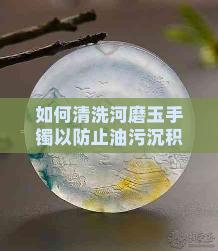 如何清洗河磨玉手镯以防止油污沉积？