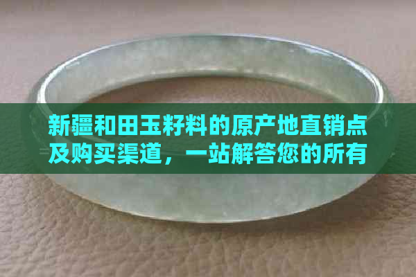 新疆和田玉籽料的原产地直销点及购买渠道，一站解答您的所有疑问