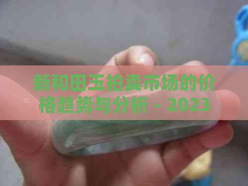 新和田玉拍卖市场的价格趋势与分析 - 2023年全新记录