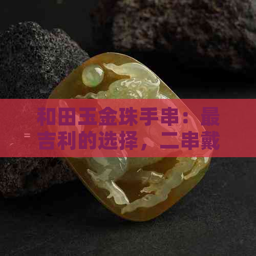 和田玉金珠手串：最吉利的选择，二串戴哪只手更美观？