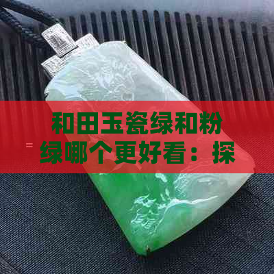 和田玉瓷绿和粉绿哪个更好看：探讨两种颜色的美感差异