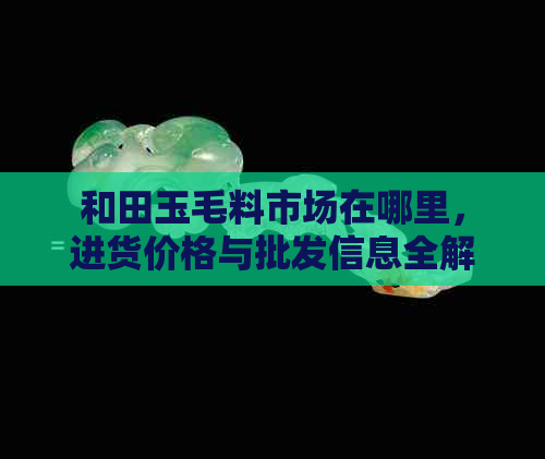 和田玉毛料市场在哪里，进货价格与批发信息全解析